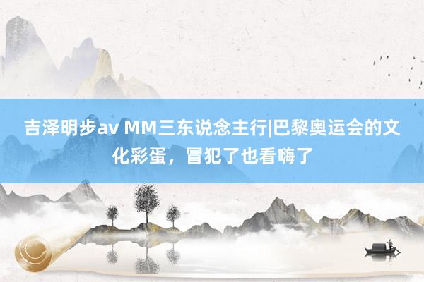 吉泽明步av MM三东说念主行|巴黎奥运会的文化彩蛋，冒犯了也看嗨了