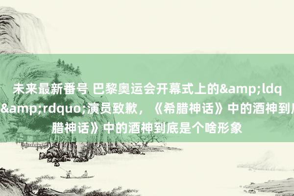 未来最新番号 巴黎奥运会开幕式上的&ldquo;蓝色酒神&rdquo;演员致歉，《希腊神话》中的酒神到底是个啥形象