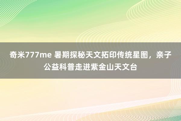 奇米777me 暑期探秘天文拓印传统星图，亲子公益科普走进紫金山天文台