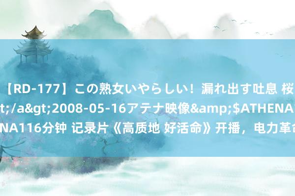 【RD-177】この熟女いやらしい！漏れ出す吐息 桜色に染まる肌</a>2008-05-16アテナ映像&$ATHENA116分钟 记录片《高质地 好活命》开播，电力革命发展为好意思好活命赋能