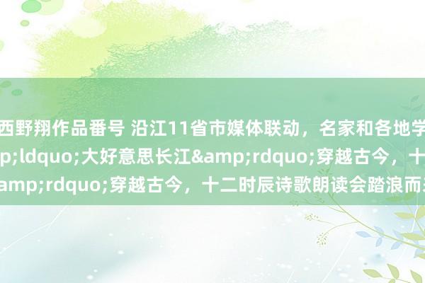 西野翔作品番号 沿江11省市媒体联动，名家和各地学生戮力诵读   &ldquo;大好意思长江&rdquo;穿越古今，十二时辰诗歌朗读会踏浪而来