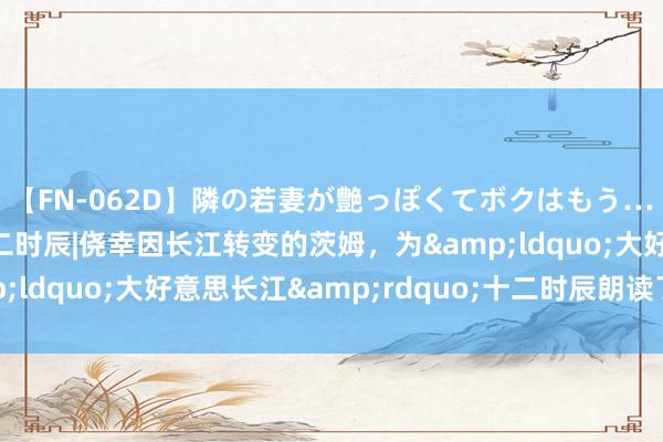 【FN-062D】隣の若妻が艶っぽくてボクはもう… 5 大好意思长江十二时辰|侥幸因长江转变的茨姆，为&ldquo;大好意思长江&rdquo;十二时辰朗读了这首诗