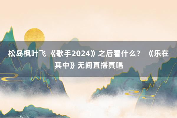 松岛枫叶飞 《歌手2024》之后看什么？ 《乐在其中》无间直播真唱