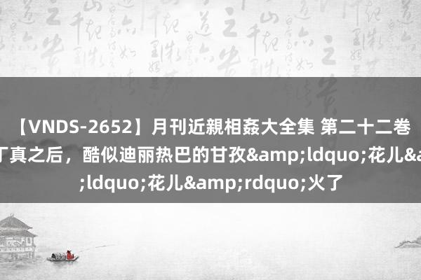 【VNDS-2652】月刊近親相姦大全集 第二十二巻 网红局长刘洪和丁真之后，酷似迪丽热巴的甘孜&ldquo;花儿&rdquo;火了