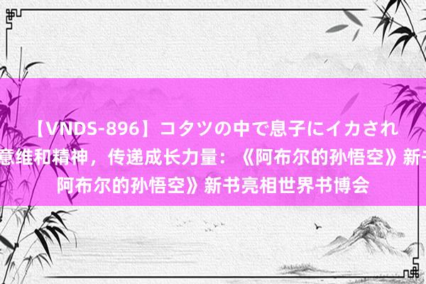 【VNDS-896】コタツの中で息子にイカされる義母 第二章 致意维和精神，传递成长力量：《阿布尔的孙悟空》新书亮相世界书博会