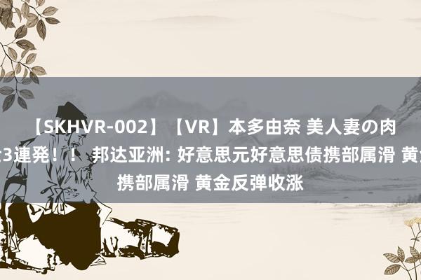 【SKHVR-002】【VR】本多由奈 美人妻の肉体エロ奉仕3連発！！ 邦达亚洲: 好意思元好意思债携部属滑 黄金反弹收涨