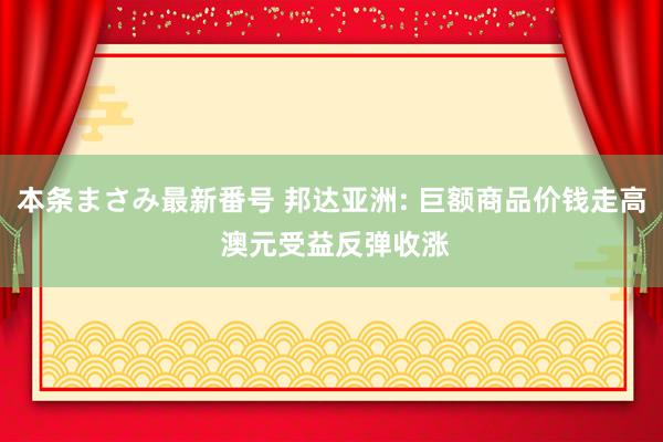 本条まさみ最新番号 邦达亚洲: 巨额商品价钱走高 澳元受益反弹收涨