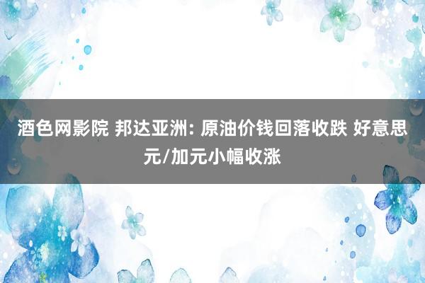 酒色网影院 邦达亚洲: 原油价钱回落收跌 好意思元/加元小幅收涨