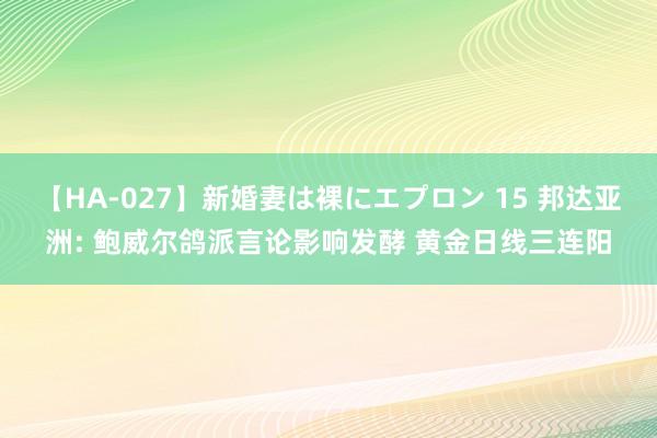 【HA-027】新婚妻は裸にエプロン 15 邦达亚洲: 鲍威尔鸽派言论影响发酵 黄金日线三连阳