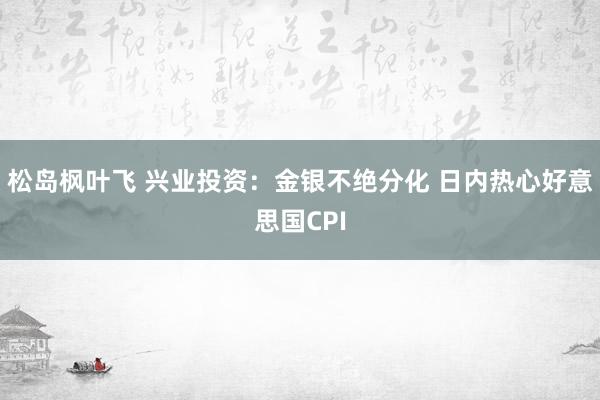 松岛枫叶飞 兴业投资：金银不绝分化 日内热心好意思国CPI