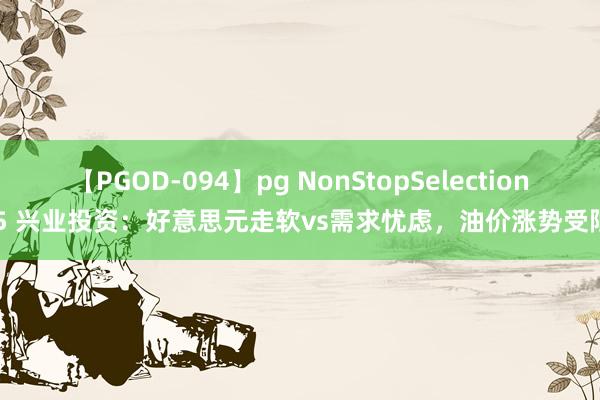 【PGOD-094】pg NonStopSelection 5 兴业投资：好意思元走软vs需求忧虑，油价涨势受限