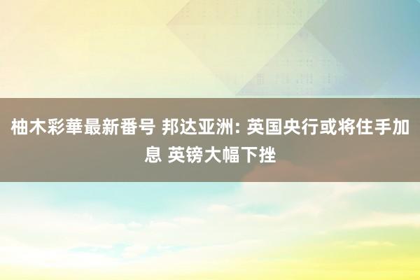 柚木彩華最新番号 邦达亚洲: 英国央行或将住手加息 英镑大幅下挫