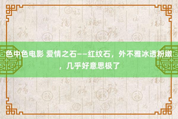 色中色电影 爱情之石——红纹石，外不雅冰透粉嫩，几乎好意思极了