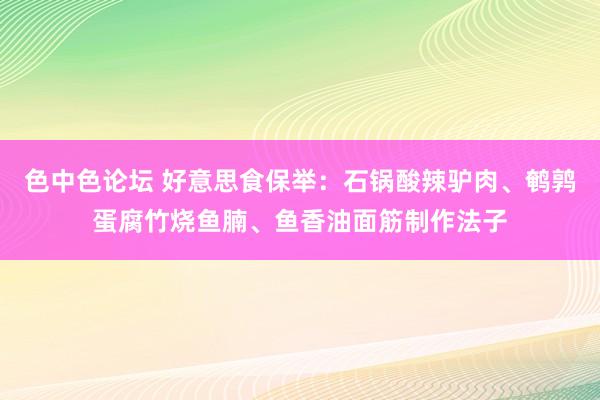 色中色论坛 好意思食保举：石锅酸辣驴肉、鹌鹑蛋腐竹烧鱼腩、鱼香油面筋制作法子