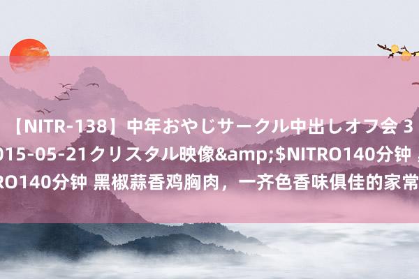 【NITR-138】中年おやじサークル中出しオフ会 3 杏</a>2015-05-21クリスタル映像&$NITRO140分钟 黑椒蒜香鸡胸肉，一齐色香味俱佳的家常菜委果诱东说念主