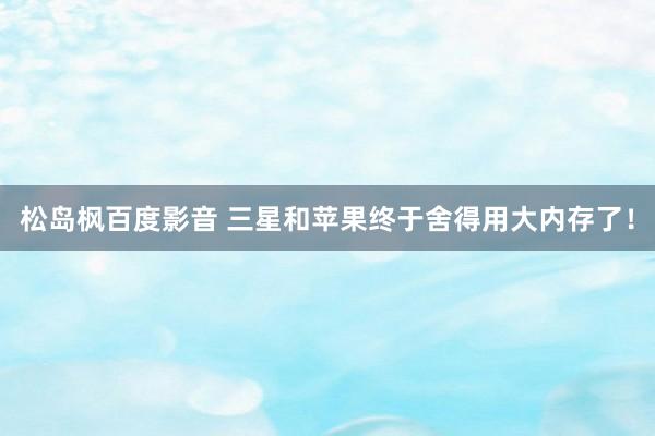 松岛枫百度影音 三星和苹果终于舍得用大内存了！