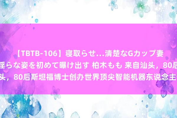 【TBTB-106】寝取らせ…清楚なGカップ妻が背徳感の快楽を知り淫らな姿を初めて曝け出す 柏木もも 来自汕头，80后斯坦福博士创办世界顶尖智能机器东说念主公司，估值65亿！