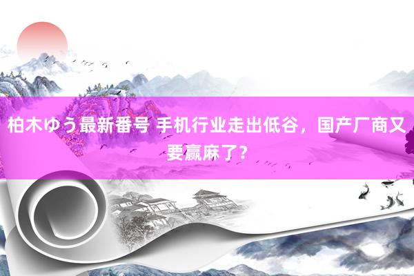 柏木ゆう最新番号 手机行业走出低谷，国产厂商又要赢麻了？