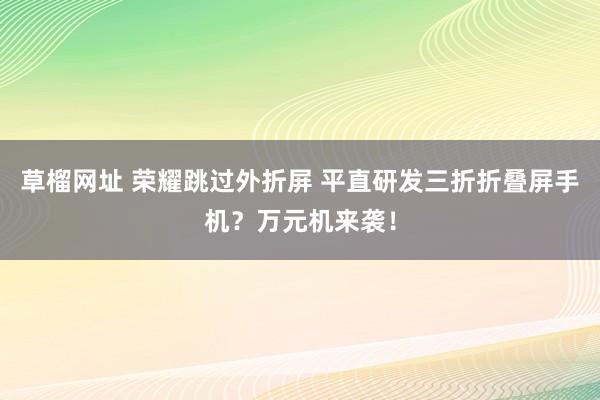 草榴网址 荣耀跳过外折屏 平直研发三折折叠屏手机？万元机来袭！