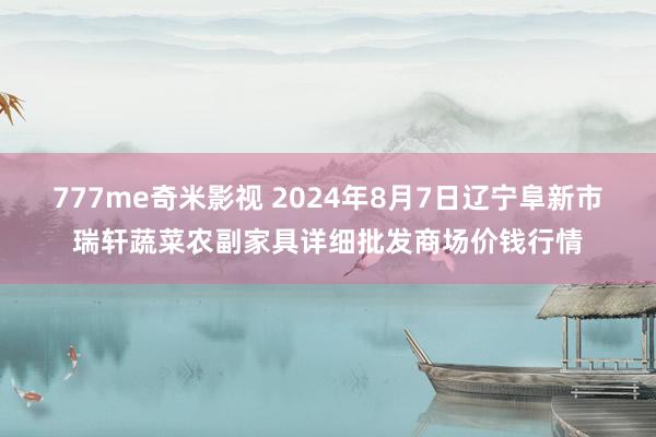 777me奇米影视 2024年8月7日辽宁阜新市瑞轩蔬菜农副家具详细批发商场价钱行情