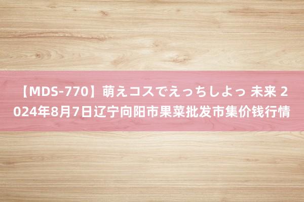 【MDS-770】萌えコスでえっちしよっ 未来 2024年8月7日辽宁向阳市果菜批发市集价钱行情