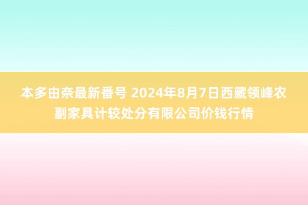 本多由奈最新番号 2024年8月7日西藏领峰农副家具计较处分有限公司价钱行情