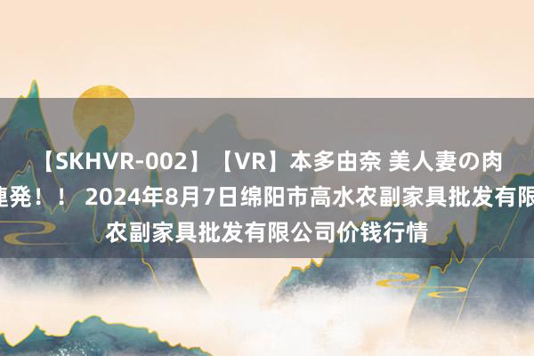 【SKHVR-002】【VR】本多由奈 美人妻の肉体エロ奉仕3連発！！ 2024年8月7日绵阳市高水农副家具批发有限公司价钱行情