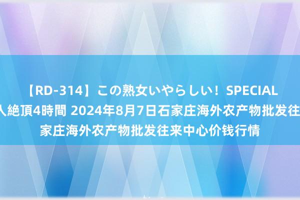 【RD-314】この熟女いやらしい！SPECIAL 魅惑の熟女10人絶頂4時間 2024年8月7日石家庄海外农产物批发往来中心价钱行情