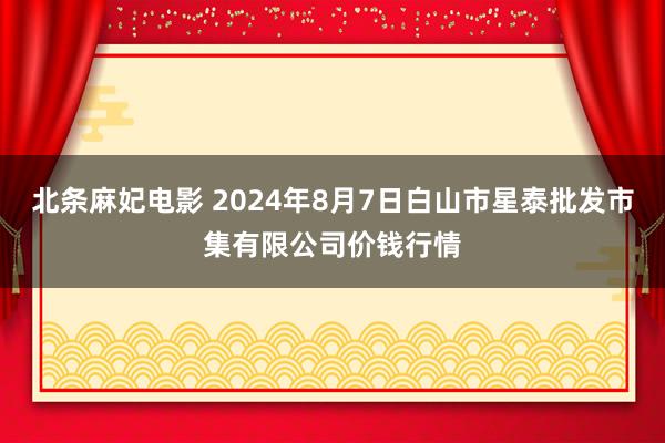 北条麻妃电影 2024年8月7日白山市星泰批发市集有限公司价钱行情