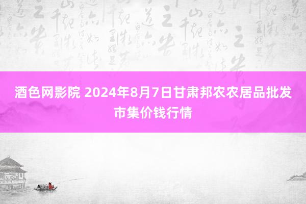 酒色网影院 2024年8月7日甘肃邦农农居品批发市集价钱行情