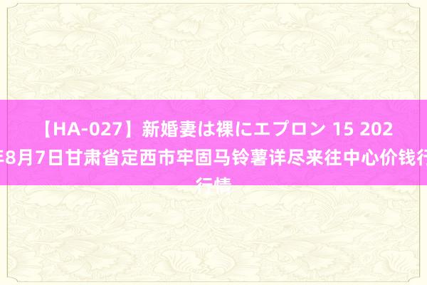 【HA-027】新婚妻は裸にエプロン 15 2024年8月7日甘肃省定西市牢固马铃薯详尽来往中心价钱行情