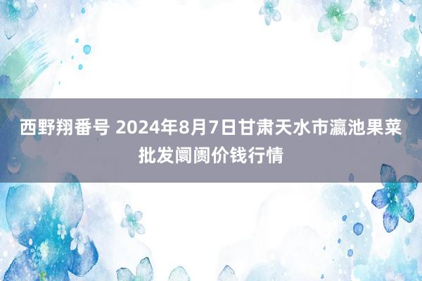 西野翔番号 2024年8月7日甘肃天水市瀛池果菜批发阛阓价钱行情