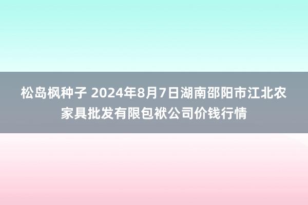 松岛枫种子 2024年8月7日湖南邵阳市江北农家具批发有限包袱公司价钱行情