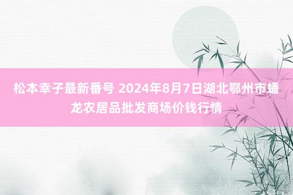 松本幸子最新番号 2024年8月7日湖北鄂州市蟠龙农居品批发商场价钱行情