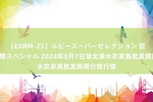 【EXRM-25】ルビースーパーセレクション 巨乳豊満4時間スペシャル 2024年8月7日湖北浠水农家具批发阛阓价钱行情