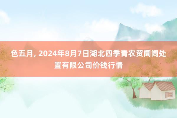 色五月, 2024年8月7日湖北四季青农贸阛阓处置有限公司价钱行情