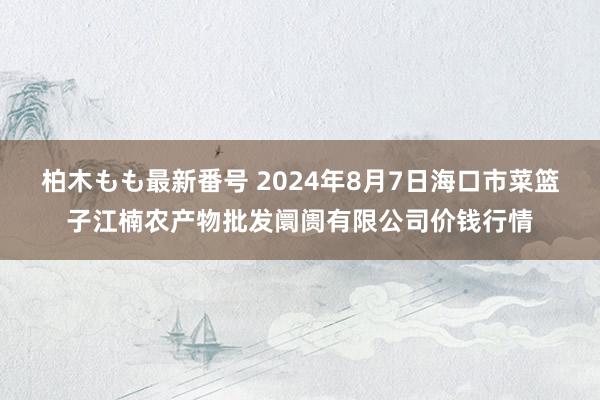 柏木もも最新番号 2024年8月7日海口市菜篮子江楠农产物批发阛阓有限公司价钱行情