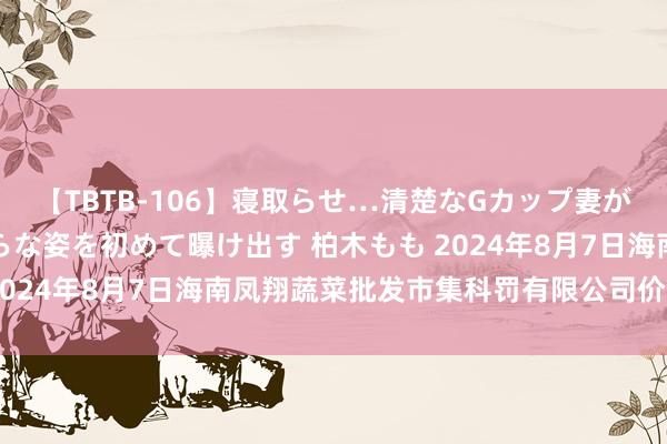 【TBTB-106】寝取らせ…清楚なGカップ妻が背徳感の快楽を知り淫らな姿を初めて曝け出す 柏木もも 2024年8月7日海南凤翔蔬菜批发市集科罚有限公司价钱行情