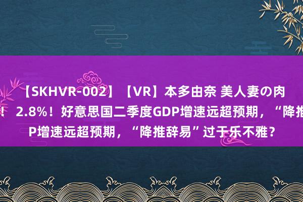 【SKHVR-002】【VR】本多由奈 美人妻の肉体エロ奉仕3連発！！ 2.8%！好意思国二季度GDP增速远超预期，“降推辞易”过于乐不雅？