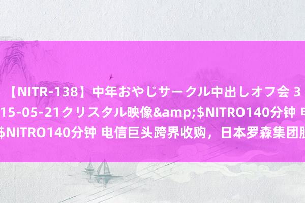 【NITR-138】中年おやじサークル中出しオフ会 3 杏</a>2015-05-21クリスタル映像&$NITRO140分钟 电信巨头跨界收购，日本罗森集团股票今天退市