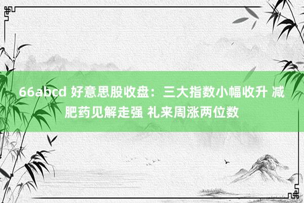 66abcd 好意思股收盘：三大指数小幅收升 减肥药见解走强 礼来周涨两位数