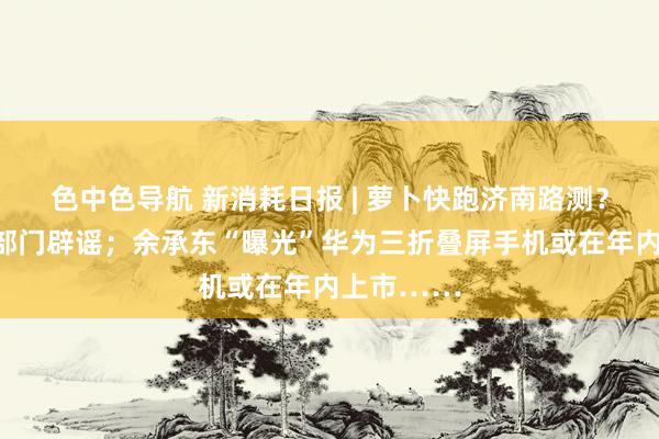 色中色导航 新消耗日报 | 萝卜快跑济南路测？已被当地部门辟谣；余承东“曝光”华为三折叠屏手机或在年内上市……