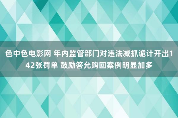 色中色电影网 年内监管部门对违法减抓诡计开出142张罚单 鼓励答允购回案例明显加多