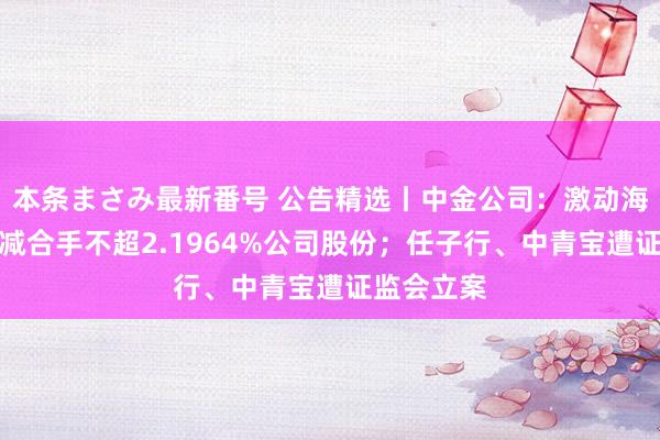 本条まさみ最新番号 公告精选丨中金公司：激动海尔金盈拟减合手不超2.1964%公司股份；任子行、中青宝遭证监会立案