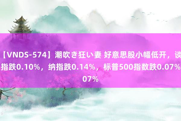 【VNDS-574】潮吹き狂い妻 好意思股小幅低开，谈指跌0.10%，纳指跌0.14%，标普500指数跌0.07%