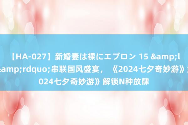 【HA-027】新婚妻は裸にエプロン 15 &ldquo;王婆&rdquo;串联国风盛宴， 《2024七夕奇妙游》解锁N种放肆