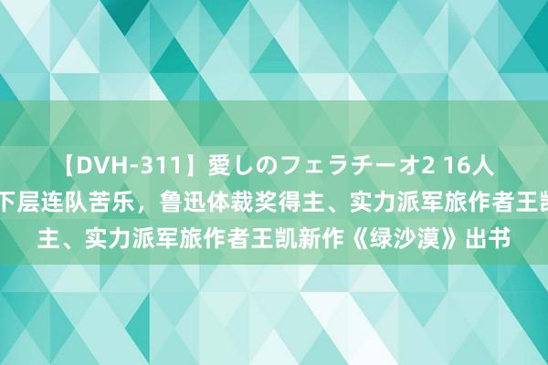 【DVH-311】愛しのフェラチーオ2 16人のザーメン中毒 聚焦下层连队苦乐，鲁迅体裁奖得主、实力派军旅作者王凯新作《绿沙漠》出书