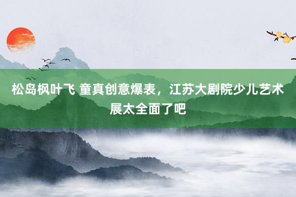 松岛枫叶飞 童真创意爆表，江苏大剧院少儿艺术展太全面了吧