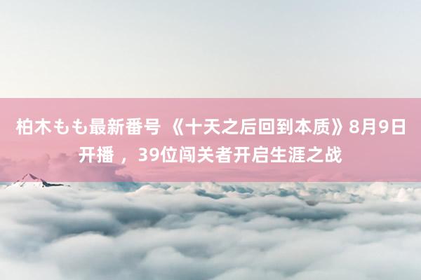 柏木もも最新番号 《十天之后回到本质》8月9日开播 ，39位闯关者开启生涯之战