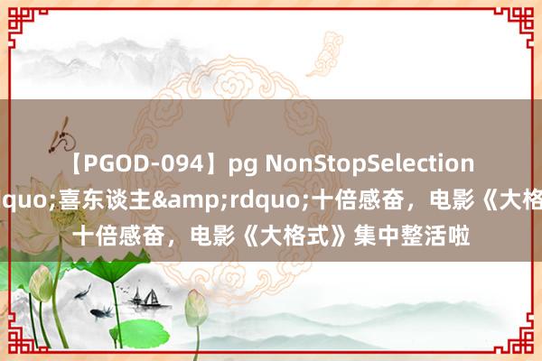 【PGOD-094】pg NonStopSelection 5 十个&ldquo;喜东谈主&rdquo;十倍感奋，电影《大格式》集中整活啦